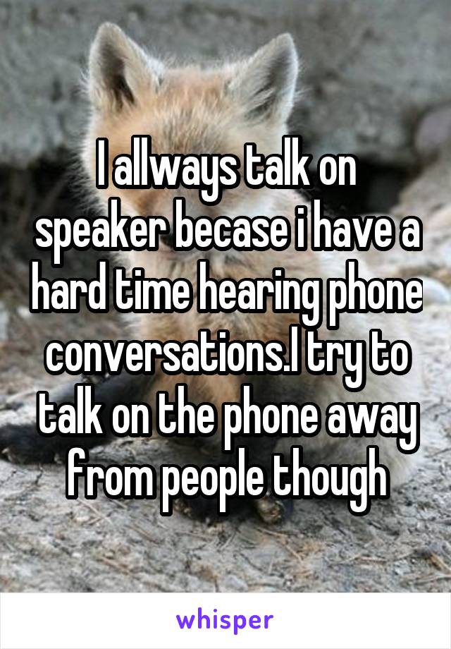 I allways talk on speaker becase i have a hard time hearing phone conversations.I try to talk on the phone away from people though