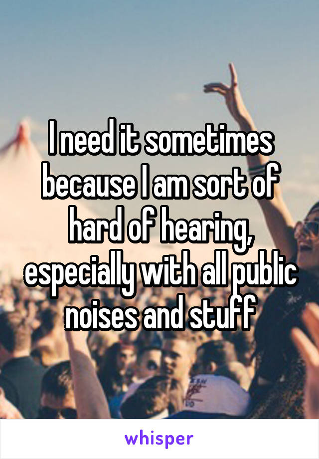 I need it sometimes because I am sort of hard of hearing, especially with all public noises and stuff