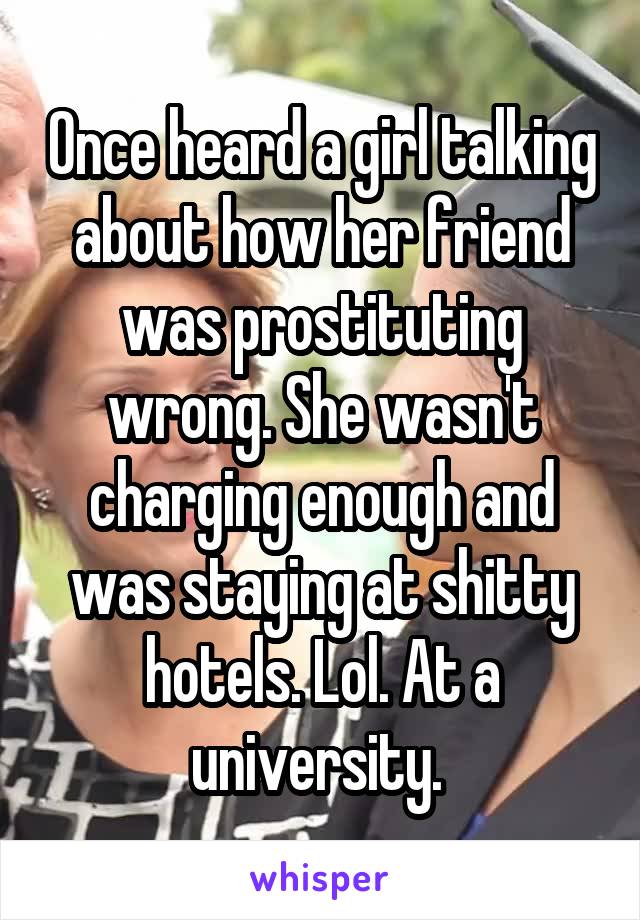 Once heard a girl talking about how her friend was prostituting wrong. She wasn't charging enough and was staying at shitty hotels. Lol. At a university. 