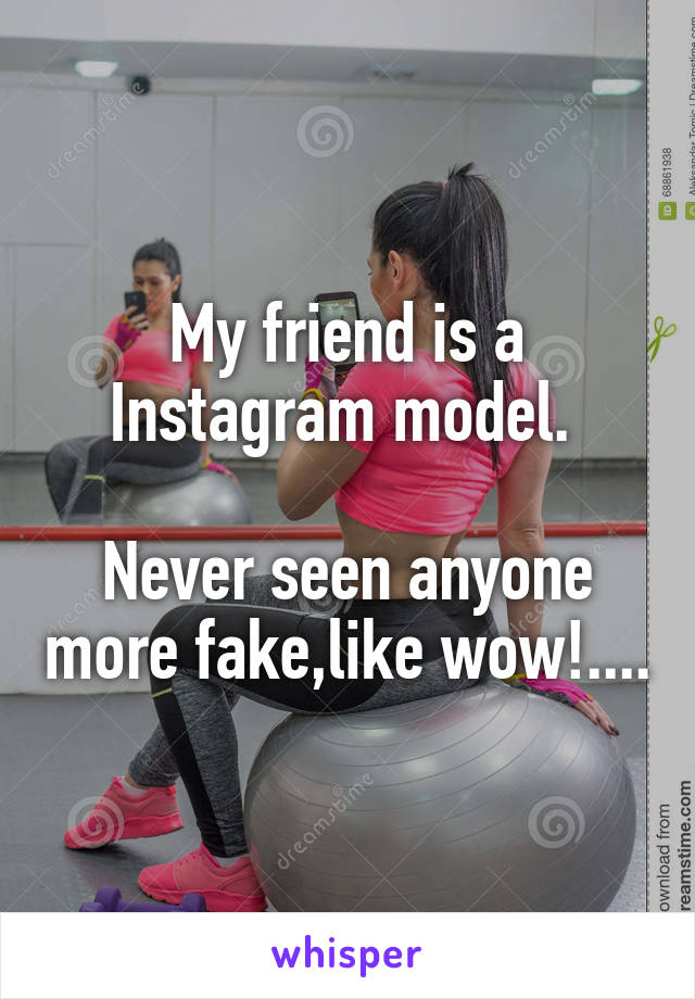 My friend is a Instagram model. 

Never seen anyone more fake,like wow!....