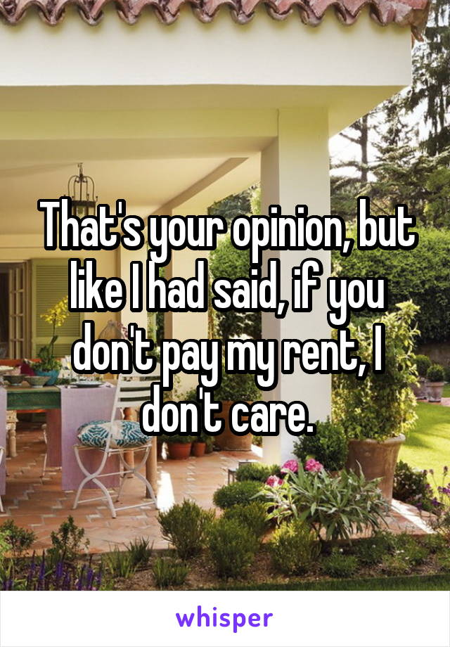 That's your opinion, but like I had said, if you don't pay my rent, I don't care.