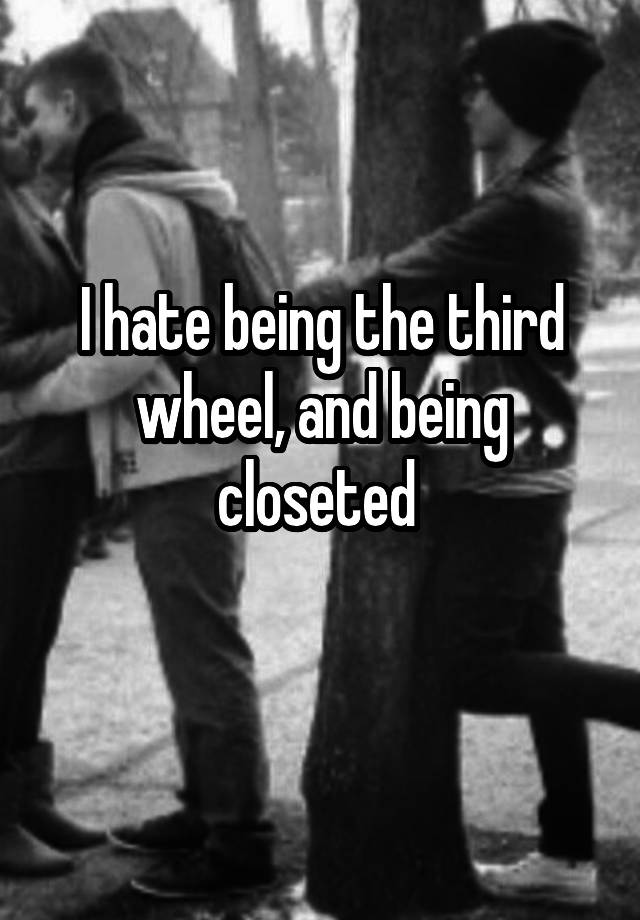 I hate being the third wheel, and being closeted 
