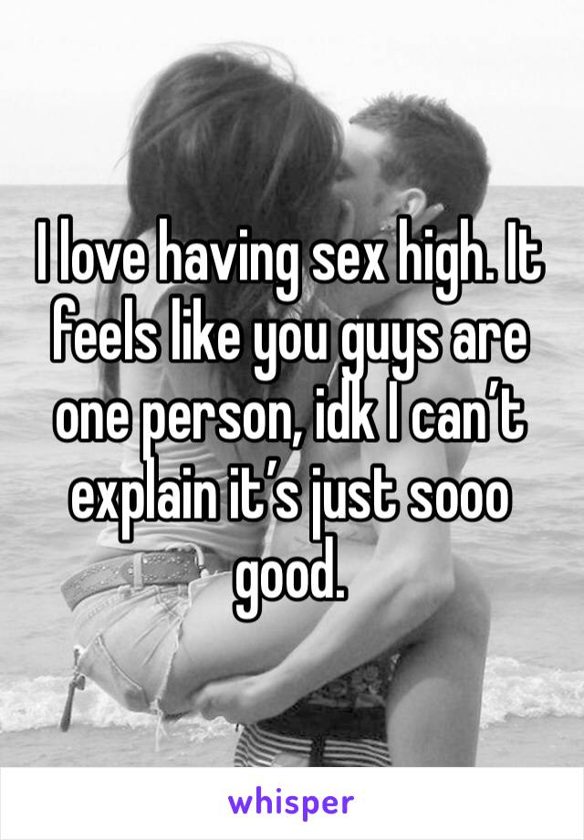 I love having sex high. It feels like you guys are one person, idk I can’t explain it’s just sooo good. 