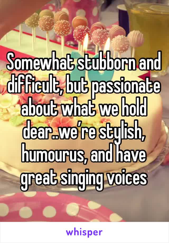 Somewhat stubborn and difficult, but passionate about what we hold dear..we’re stylish, humourus, and have great singing voices