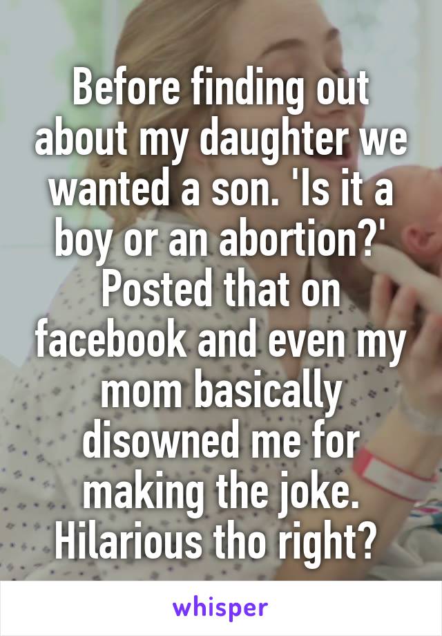 Before finding out about my daughter we wanted a son. 'Is it a boy or an abortion?' Posted that on facebook and even my mom basically disowned me for making the joke. Hilarious tho right? 
