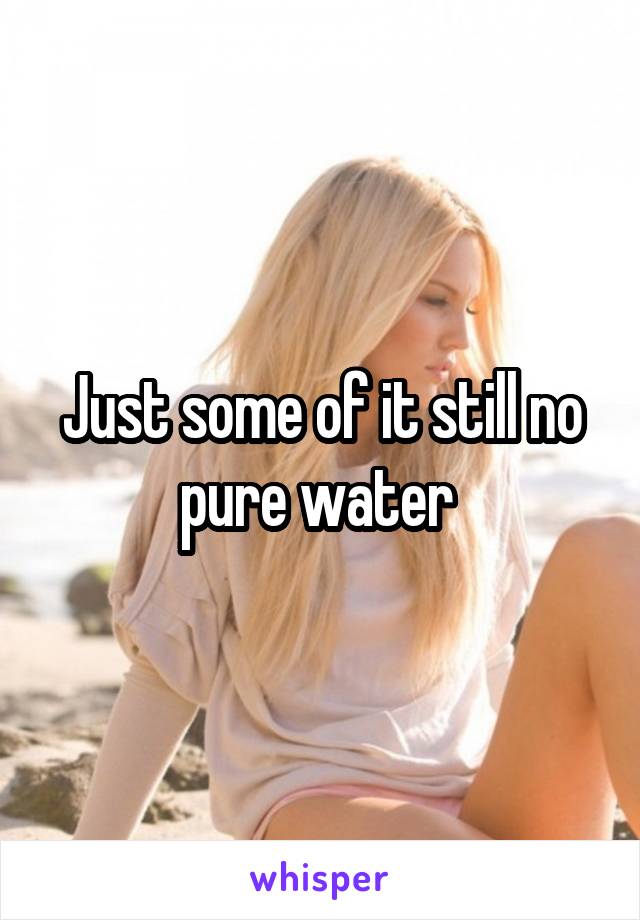 Just some of it still no pure water 