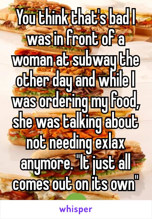 You think that's bad I was in front of a woman at subway the other day and while I was ordering my food, she was talking about not needing exlax anymore. "It just all comes out on its own" 🤢