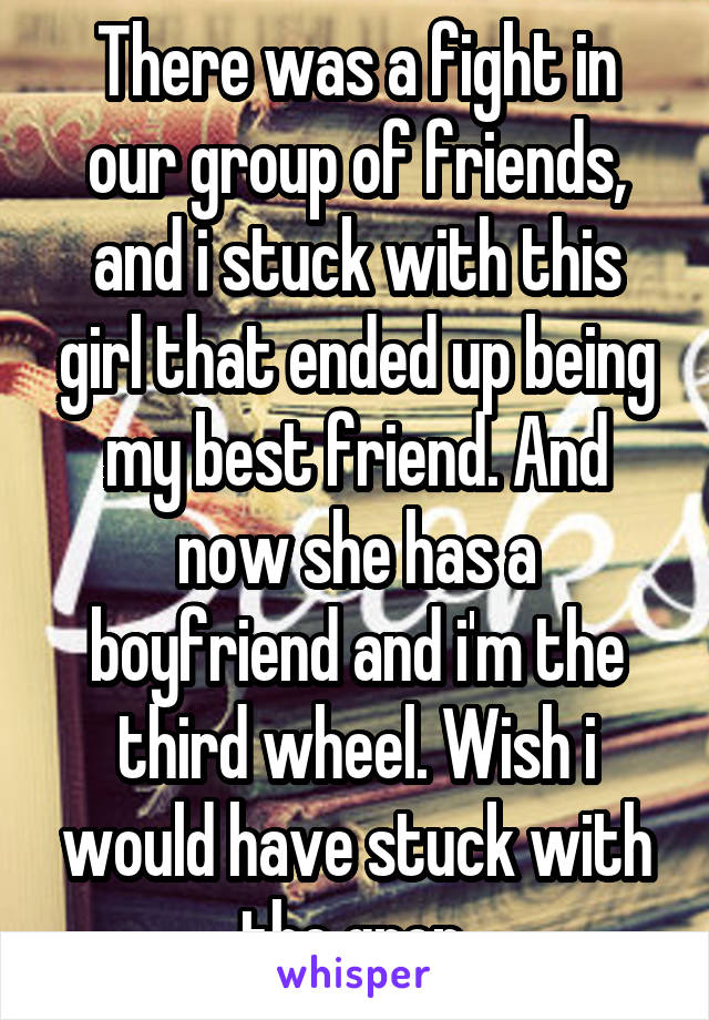 There was a fight in our group of friends, and i stuck with this girl that ended up being my best friend. And now she has a boyfriend and i'm the third wheel. Wish i would have stuck with the grop.