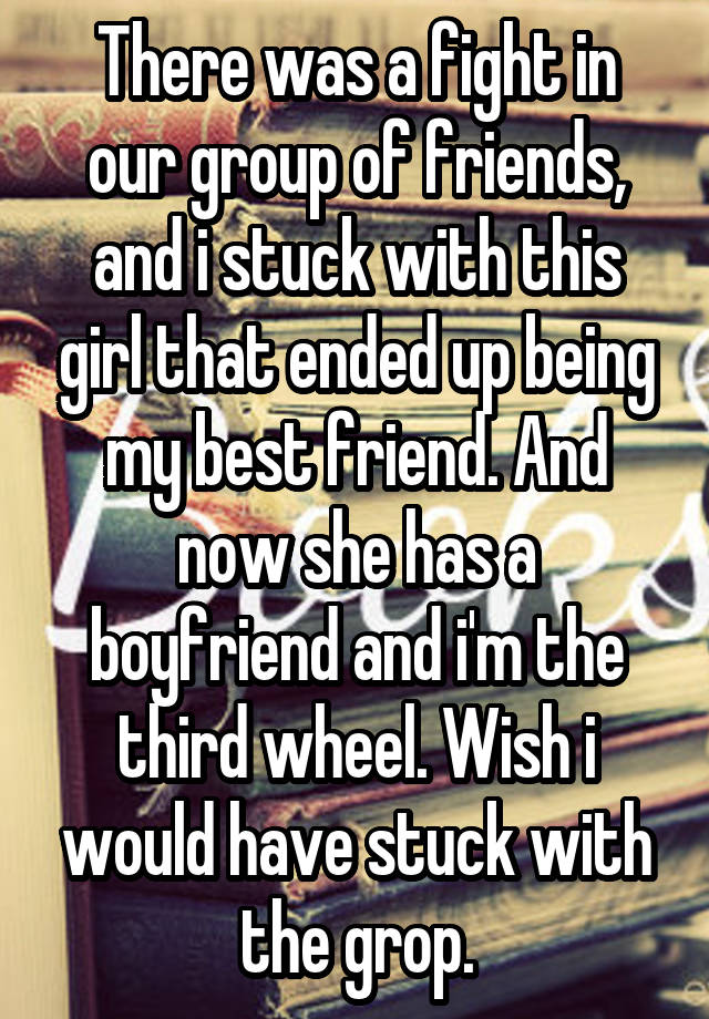 There was a fight in our group of friends, and i stuck with this girl that ended up being my best friend. And now she has a boyfriend and i'm the third wheel. Wish i would have stuck with the grop.