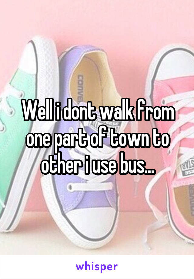 Well i dont walk from one part of town to other i use bus...