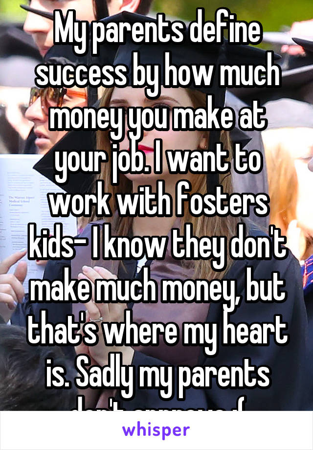 My parents define success by how much money you make at your job. I want to work with fosters kids- I know they don't make much money, but that's where my heart is. Sadly my parents don't approve :(