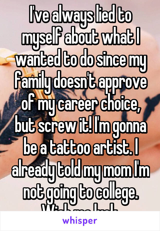 I've always lied to myself about what I wanted to do since my family doesn't approve of my career choice, but screw it! I'm gonna be a tattoo artist. I already told my mom I'm not going to college. Wish me luck.