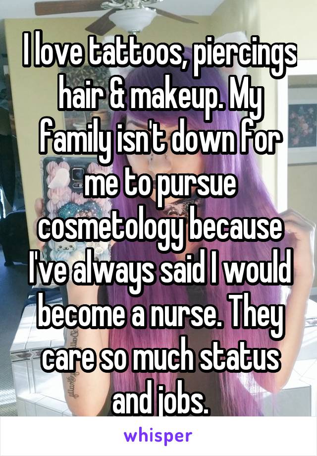 I love tattoos, piercings hair & makeup. My family isn't down for me to pursue cosmetology because I've always said I would become a nurse. They care so much status and jobs.
