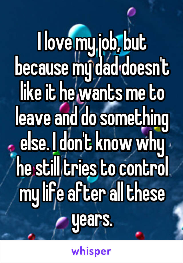 I love my job, but because my dad doesn't like it he wants me to leave and do something else. I don't know why he still tries to control my life after all these years.