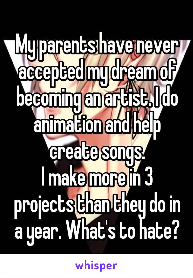 My parents have never accepted my dream of becoming an artist. I do animation and help create songs.
I make more in 3 projects than they do in a year. What's to hate?