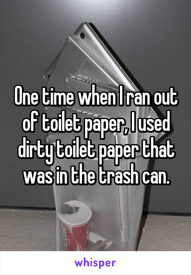 One time when I ran out of toilet paper, I used dirty toilet paper that was in the trash can.