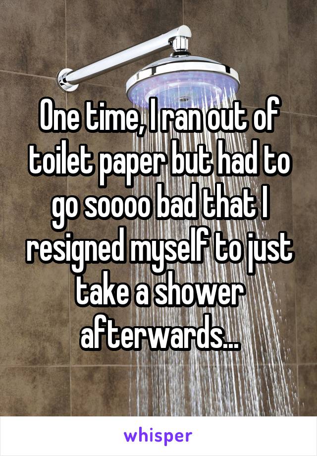 One time, I ran out of toilet paper but had to go soooo bad that I resigned myself to just take a shower afterwards...