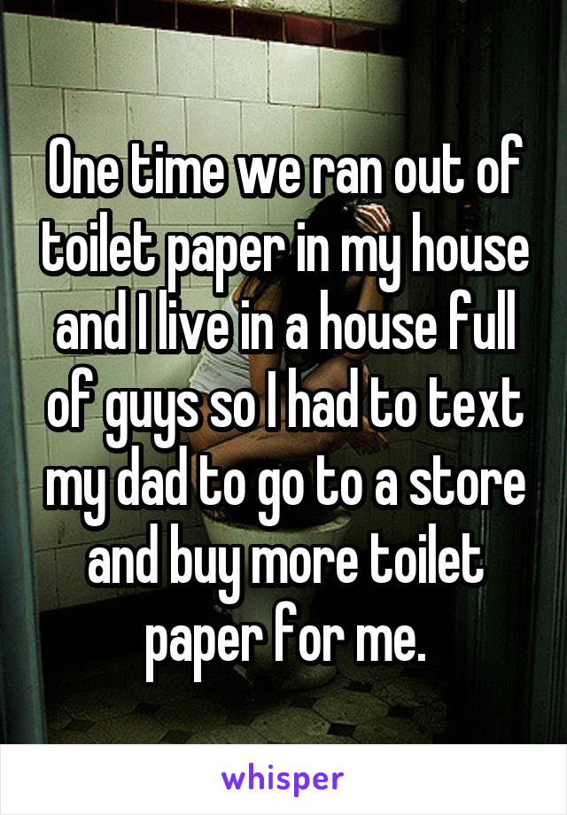 One time we ran out of toilet paper in my house and I live in a house full of guys so I had to text my dad to go to a store and buy more toilet paper for me.