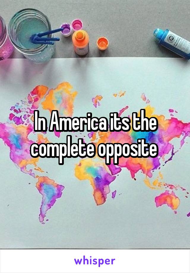 In America its the complete opposite 