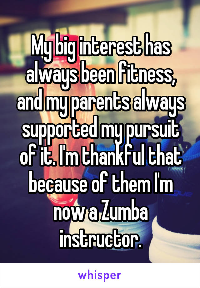My big interest has always been fitness, and my parents always supported my pursuit of it. I'm thankful that because of them I'm now a Zumba instructor.