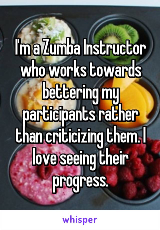 I'm a Zumba Instructor who works towards bettering my participants rather than criticizing them. I love seeing their progress.