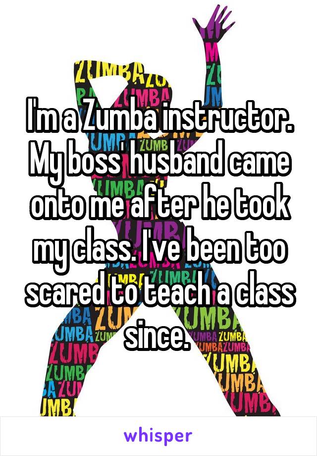 I'm a Zumba instructor. My boss' husband came onto me after he took my class. I've been too scared to teach a class since. 