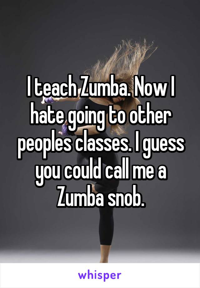 I teach Zumba. Now I hate going to other peoples classes. I guess you could call me a Zumba snob.