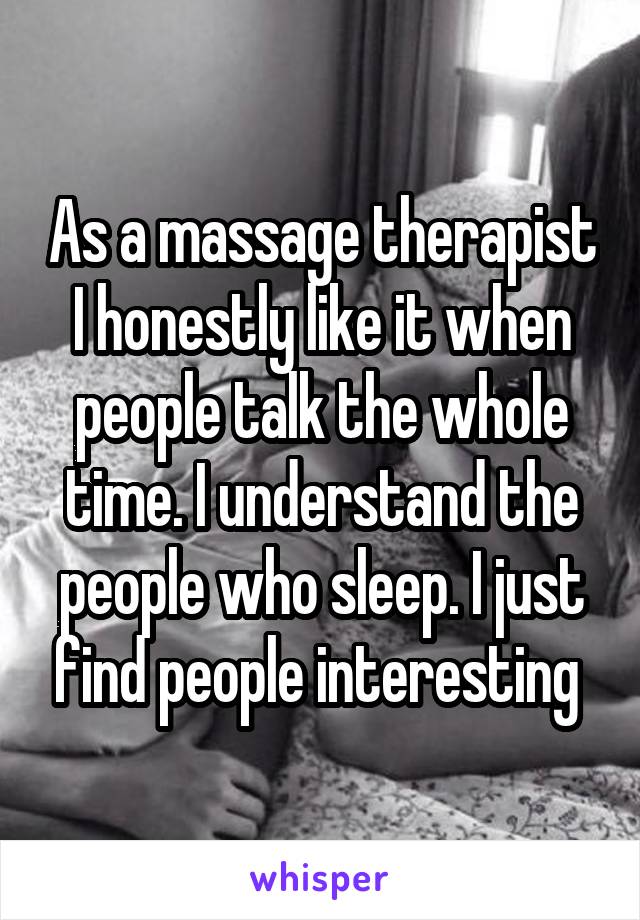 As a massage therapist I honestly like it when people talk the whole time. I understand the people who sleep. I just find people interesting 