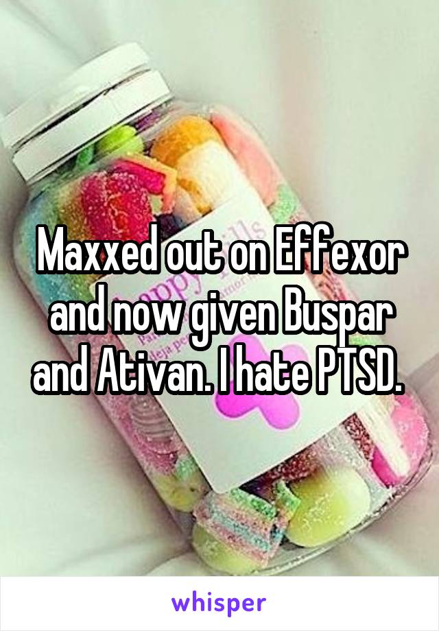 Maxxed out on Effexor and now given Buspar and Ativan. I hate PTSD. 