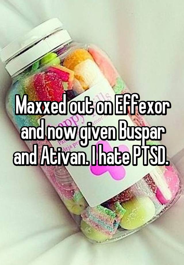 Maxxed out on Effexor and now given Buspar and Ativan. I hate PTSD. 