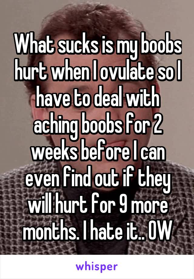 What sucks is my boobs hurt when I ovulate so I have to deal with aching boobs for 2 weeks before I can even find out if they will hurt for 9 more months. I hate it.. OW