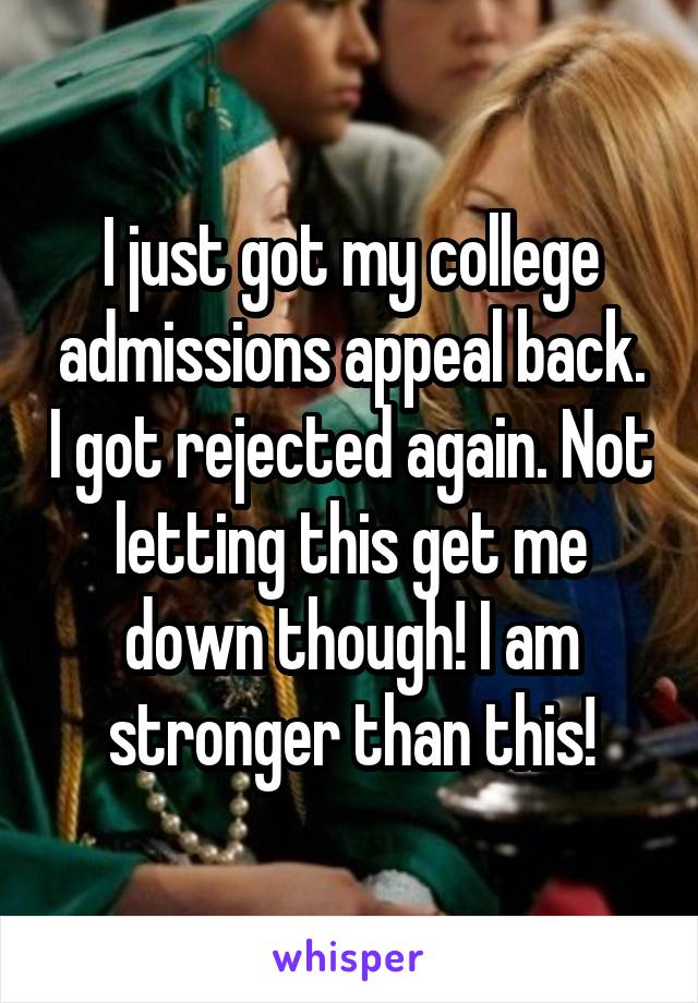 I just got my college admissions appeal back. I got rejected again. Not letting this get me down though! I am stronger than this!