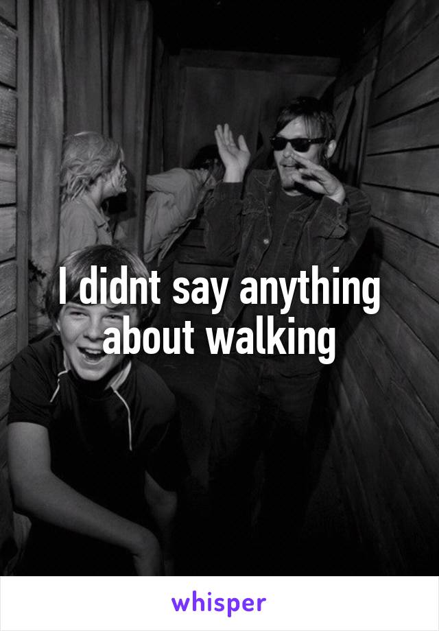 I didnt say anything about walking