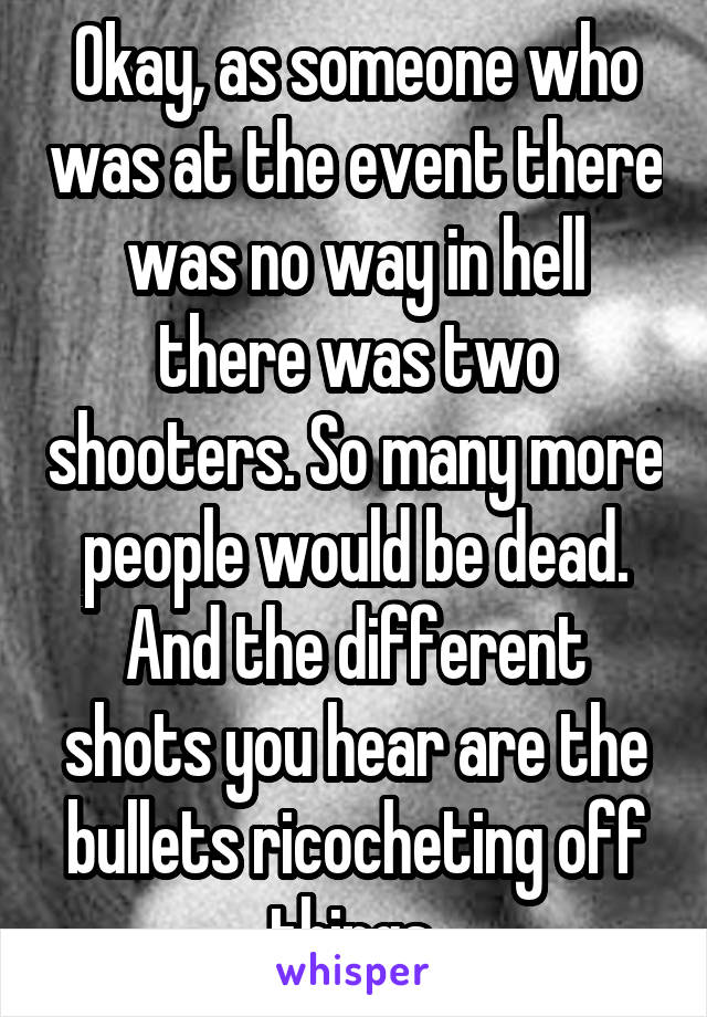 Okay, as someone who was at the event there was no way in hell there was two shooters. So many more people would be dead. And the different shots you hear are the bullets ricocheting off things 