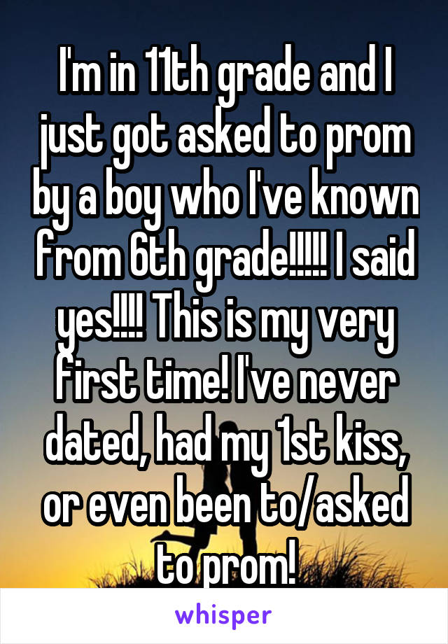 I'm in 11th grade and I just got asked to prom by a boy who I've known from 6th grade!!!!! I said yes!!!! This is my very first time! I've never dated, had my 1st kiss, or even been to/asked to prom!