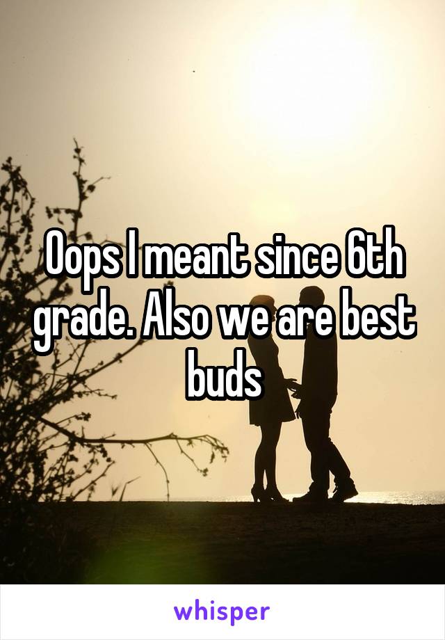 Oops I meant since 6th grade. Also we are best buds