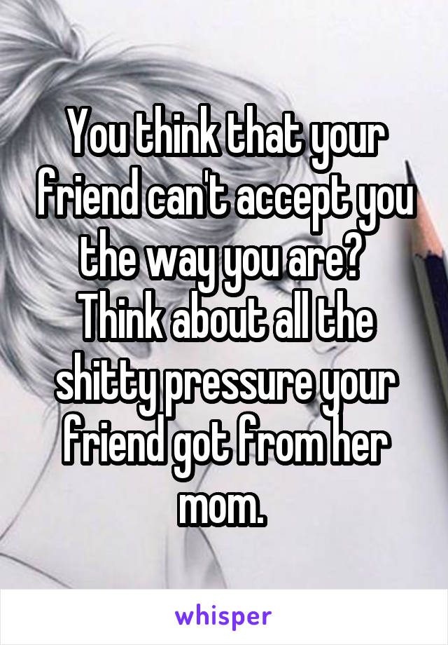 You think that your friend can't accept you the way you are? 
Think about all the shitty pressure your friend got from her mom. 