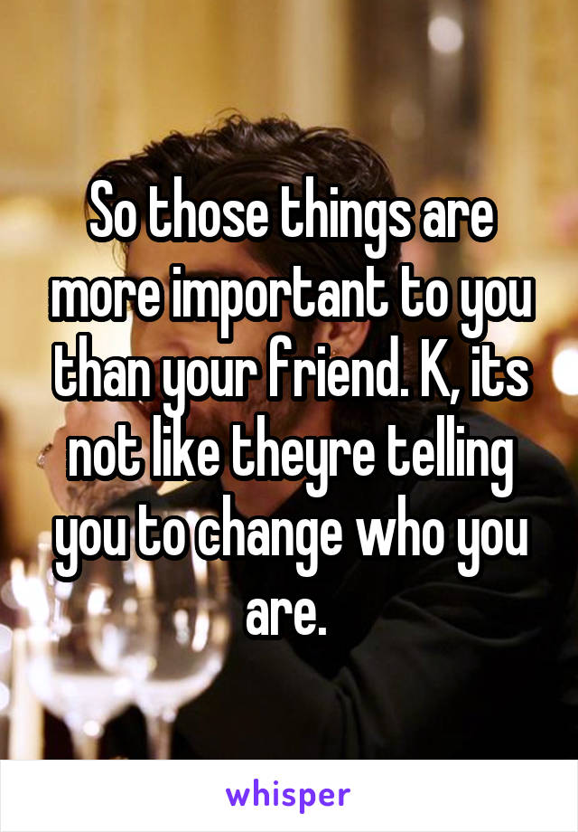 So those things are more important to you than your friend. K, its not like theyre telling you to change who you are. 