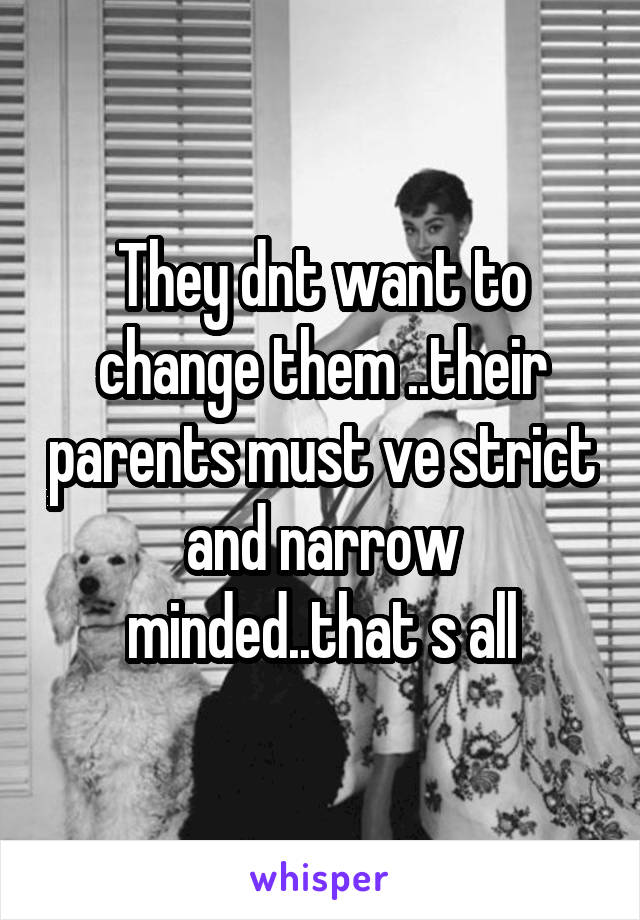 They dnt want to change them ..their parents must ve strict and narrow minded..that s all