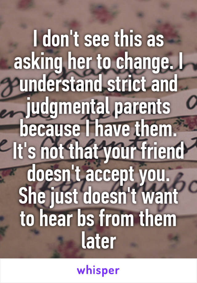 I don't see this as asking her to change. I understand strict and judgmental parents because I have them. It's not that your friend doesn't accept you. She just doesn't want to hear bs from them later