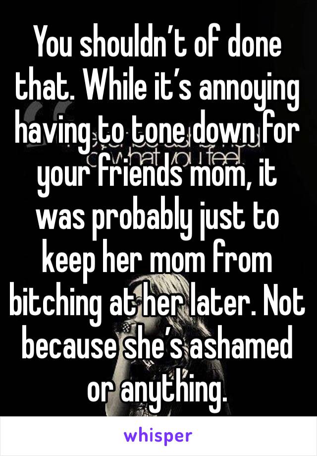 You shouldn’t of done that. While it’s annoying having to tone down for your friends mom, it was probably just to keep her mom from bitching at her later. Not because she’s ashamed or anything. 