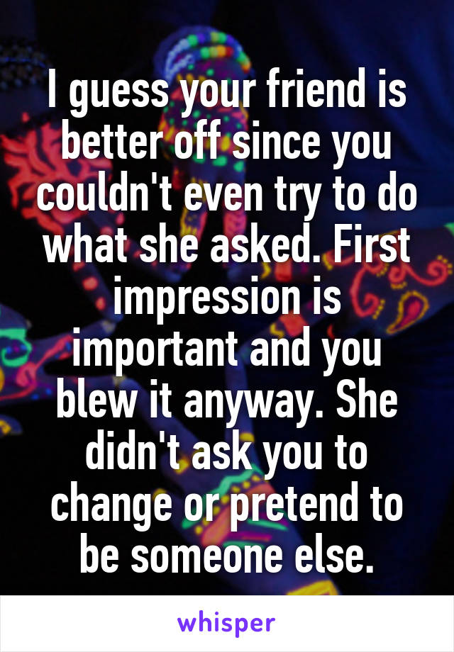 I guess your friend is better off since you couldn't even try to do what she asked. First impression is important and you blew it anyway. She didn't ask you to change or pretend to be someone else.