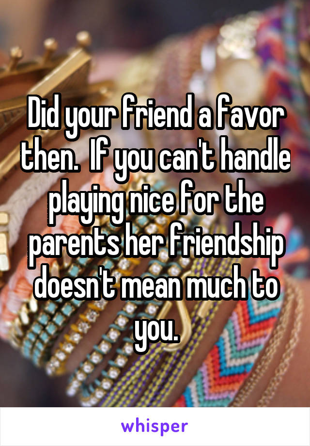 Did your friend a favor then.  If you can't handle playing nice for the parents her friendship doesn't mean much to you.