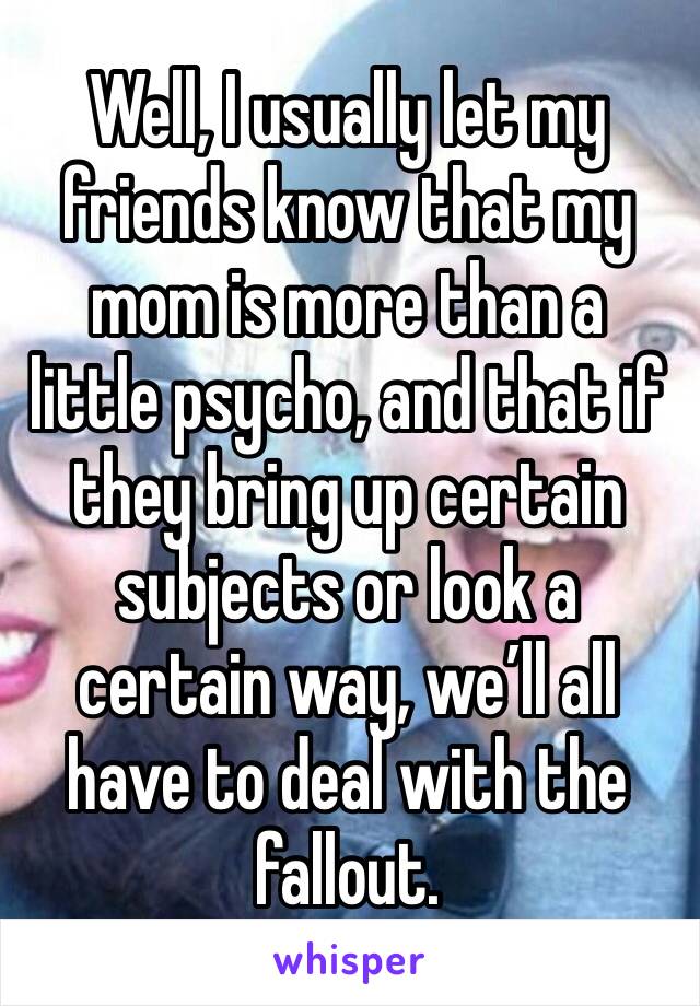 Well, I usually let my friends know that my mom is more than a little psycho, and that if they bring up certain subjects or look a certain way, we’ll all have to deal with the fallout.