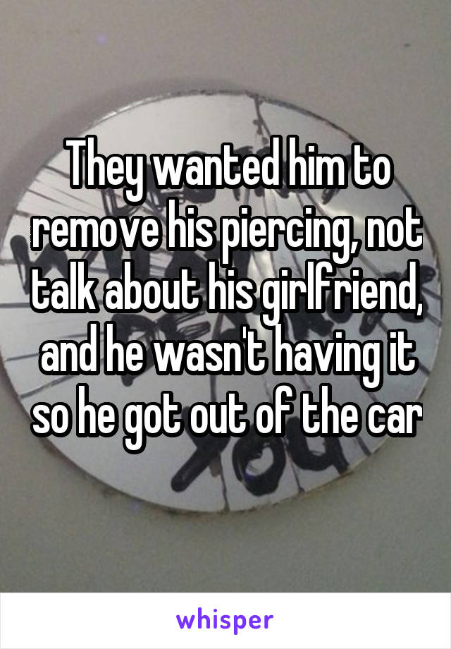 They wanted him to remove his piercing, not talk about his girlfriend, and he wasn't having it so he got out of the car 