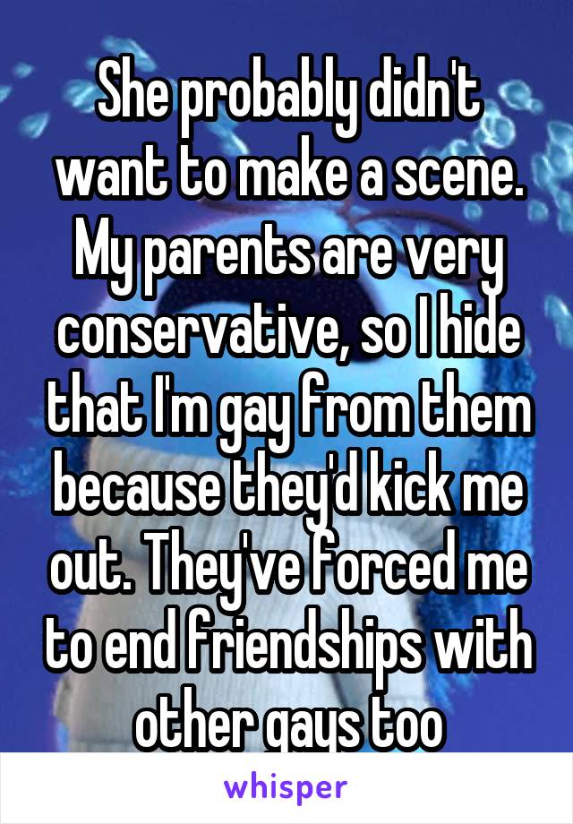 She probably didn't want to make a scene. My parents are very conservative, so I hide that I'm gay from them because they'd kick me out. They've forced me to end friendships with other gays too