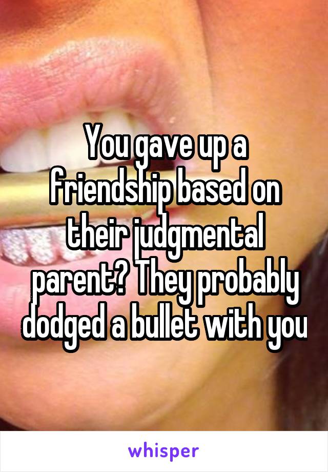 You gave up a friendship based on their judgmental parent? They probably dodged a bullet with you