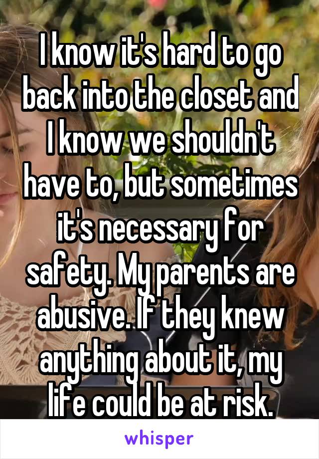 I know it's hard to go back into the closet and I know we shouldn't have to, but sometimes it's necessary for safety. My parents are abusive. If they knew anything about it, my life could be at risk.