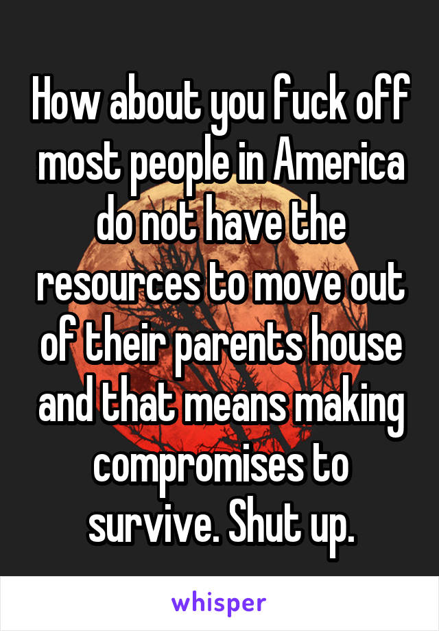 How about you fuck off most people in America do not have the resources to move out of their parents house and that means making compromises to survive. Shut up.