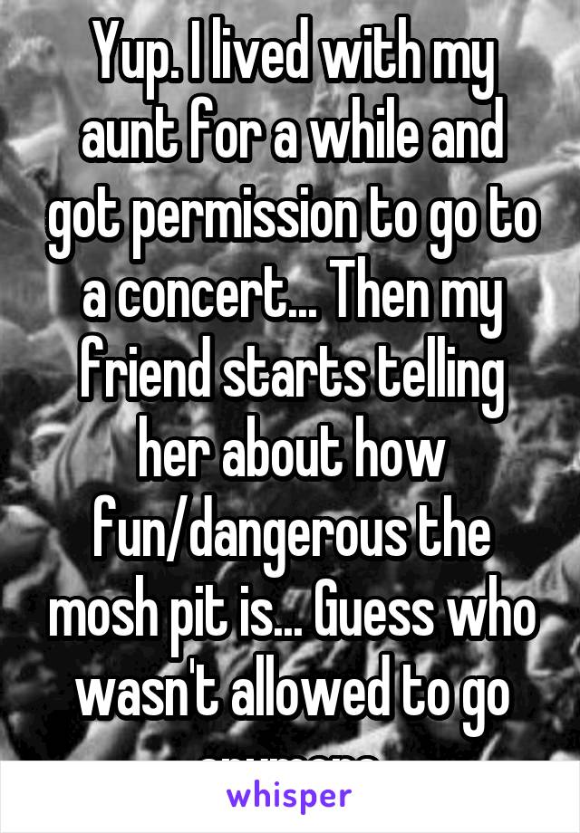 Yup. I lived with my aunt for a while and got permission to go to a concert... Then my friend starts telling her about how fun/dangerous the mosh pit is... Guess who wasn't allowed to go anymore.